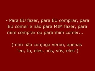 - Para EU fazer, para EU comprar, para
 EU comer e não para MIM fazer, para
 mim comprar ou para mim comer...

  (mim não conjuga verbo, apenas
    "eu, tu, eles, nós, vós, eles")
 