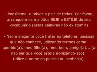 - Por último, e talvez a pior de todas: Por favor, arranquem os malditos SEJE e ESTEJE do seu vocabulário (estas palavras não existem!!) - Não é elegante você tratar ao telefone, pessoas que não conhece, utilizando termos como: querido(a), meu filho(a), meu bem, amigo(a)... (a não ser que você esteja ironizando-a(o).  Utilize o nome da pessoa ou senhor(a). 