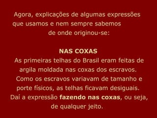 Agora, explicações de algumas expressões  que usamos e nem sempre sabemos  de onde originou-se: NAS COXAS   As primeiras telhas do Brasil eram feitas de argila moldada nas coxas dos escravos.  Como os escravos variavam de tamanho e porte físicos, as telhas ficavam desiguais.  Daí a expressão  fazendo nas coxas , ou seja, de qualquer jeito.   