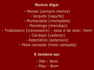 Nunca diga: - Menas (sempre menos) - Iorgute (iogurte) - Mortandela (mortadela) - Mendingo (mendigo) - Trabisseiro (travesseiro) - essa é de doer, hein! - Cardaço (cadarço) - Asterístico (asterisco)  - Meia cansada (meio cansada) E lembre-se: - Mal - Bem - Mau - Bom 