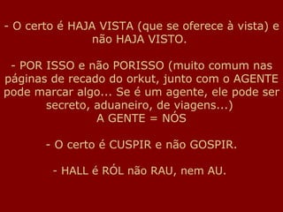O certo é HAJA VISTA (que se oferece à vista) e não HAJA VISTO.  - POR ISSO e não PORISSO (muito comum nas páginas de recado do orkut, junto com o AGENTE pode marcar algo... Se é um agente, ele pode ser secreto, aduaneiro, de viagens...)  A GENTE = NÓS O certo é CUSPIR e não GOSPIR. HALL é RÓL não RAU, nem AU.  