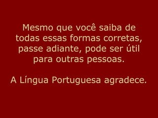 Mesmo que você saiba de
todas essas formas corretas,
passe adiante, pode ser útil
para outras pessoas.
A Língua Portuguesa agradece.
 