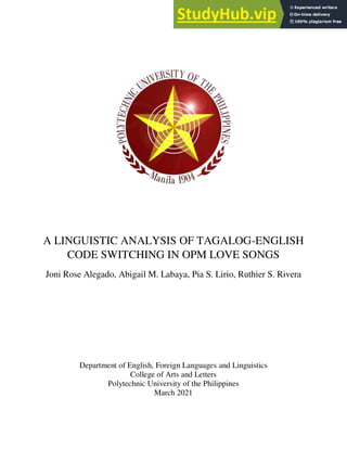 A LINGUISTIC ANALYSIS OF TAGALOG-ENGLISH
CODE SWITCHING IN OPM LOVE SONGS
Joni Rose Alegado, Abigail M. Labaya, Pia S. Lirio, Ruthier S. Rivera
Department of English, Foreign Languages and Linguistics
College of Arts and Letters
Polytechnic University of the Philippines
March 2021
 