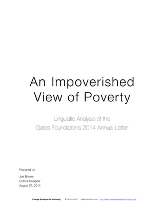 Lin 
An Impoverished 
View of Poverty 
Linguistic Analysis of 
the Gates Foundation's 
2014 Annual Letter 
Linguistic Analysis of the 
Gates Foundation’s 2014 Annual Letter 
Prepared by: 
Joe Brewer 
Culture Designer 
August 27, 2014 
Change Strategist for Humanity T 206.914.8927 joe@culture2inc.com http://www.changestrategistforhumanity.com 
 