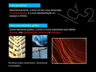 Linha geométrica
Geometricamente, a linha só tem uma dimensão,
o comprimento, e a sua representação no
espaço é infinita.
Linha como elemento gráfico
Como elemento gráfico, a linha é muito importante pois define
formas, cria movimentos, texturas e volumes.
r
s
As linhas criam movimento, dinamismo
e sensações…
 