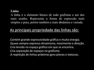 .Contém grande expressividade gráfica e muita energia.
.Quase sempre expressa dinamismo, movimento e direção.
.Cria tensão no espaço gráfico em que se encontra.
.Cria separação de espaços no grafismo.
.A repetição de linhas próximas gera planos e texturas.
As principais propriedade das linhas são:
Linha
A linha é o elemento básico de todo grafismo e um dos
mais usados. Representa a forma de expressão mais
simples e pura, porém também a mais dinâmica e variada.
 