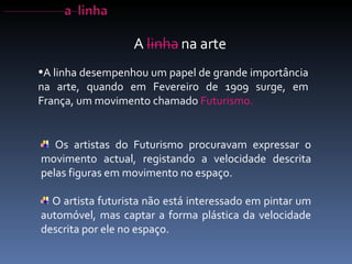A linha desempenhou um papel de grande importância na arte, quando em Fevereiro de 1909 surge, em França, um movimento chamado  Futurismo.  Os artistas do Futurismo procuravam expressar o movimento actual, registando a velocidade descrita pelas figuras em movimento no espaço.  O artista futurista não está interessado em pintar um automóvel, mas captar a forma plástica da velocidade descrita por ele no espaço. 