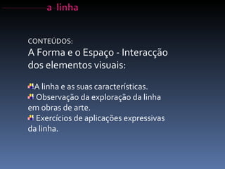 A linha e as suas características. Observação da exploração da linha em obras de arte. Exercícios de aplicações expressivas da linha. CONTEÚDOS: A Forma e o Espaço - Interacção dos elementos visuais: 