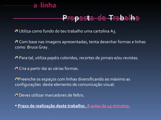Utiliza como fundo do teu trabalho uma cartolina A3. Com base nas imagens apresentadas, tenta desenhar formas e linhas como  Bruce Gray. Para tal, utiliza papéis coloridos, recortes de jornais e/ou revistas. Cria a partir dai as várias formas. Preenche os espaços com linhas diversificando ao máximo as configurações  deste elemento de comunicação visual. Deves utilizar marcadores de feltro. Prazo de realização deste trabalho:  8 aulas de 45 minutos. 