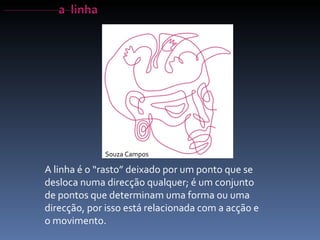 A linha é o “rasto” deixado por um ponto que se desloca numa direcção qualquer; é um conjunto de pontos que determinam uma forma ou uma direcção, por isso está relacionada com a acção e o movimento. Souza Campos 