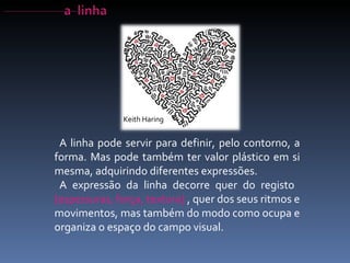 A linha pode servir para definir, pelo contorno, a forma. Mas pode também ter valor plástico em si mesma, adquirindo diferentes expressões. A expressão da linha decorre quer do registo  [espessuras, força, textura]  , quer dos seus ritmos e movimentos, mas também do modo como ocupa e organiza o espaço do campo visual. Keith Haring 