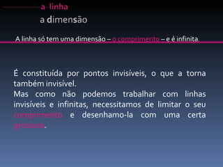 A linha só tem uma dimensão –  o comprimento  – e é infinita . É constituída por pontos invisíveis, o que a torna também invisível.  Mas como não podemos trabalhar com linhas invisíveis e infinitas, necessitamos de limitar o seu  comprimento  e desenhamo-la com uma certa  grossura . a  d imen s ão 