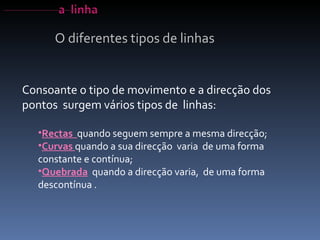 O diferentes tipos de linhas Consoante o tipo de movimento e a direcção dos pontos  surgem vários tipos de  linhas: Rectas  quando seguem sempre a mesma direcção;  Curvas  quando a sua direcção  varia  de uma forma constante e contínua; Quebrada   quando a direcção varia,  de uma forma descontínua . 