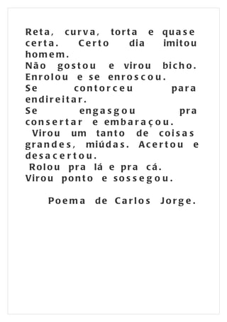 Re t a , c u r v a , tort a e qu a s e
certa.          Certo        di a   imi t o u
hom e m .
N ã o g o s t o u e vi r o u b i c h o .
Enr ol o u e se enr o s c o u .
Se             contor c e u            par a
endir e i t a r .
Se              en g a s g o u           pr a
co n s e r t a r e emb a r a ç o u .
  Vi r o u u m t a n t o d e c o i s a s
g r a n d e s , mi ú d a s . A c e r t o u e
de s a c e r t o u .
 R ol o u pr a lá e pr a c á .
Vi r o u p o n t o e s o s s e g o u .

     Poe m a      de Ca rl o s     Jorg e .
 