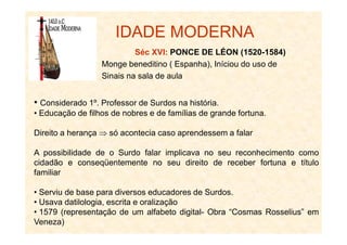 IDADE MODERNA
Séc XVI: PONCE DE LÉON (1520-1584)
Monge beneditino ( Espanha), Iníciou do uso de
Sinais na sala de aula
• Considerado 1º. Professor de Surdos na história.
• Educação de filhos de nobres e de famílias de grande fortuna.
Direito a herança ⇒ só acontecia caso aprendessem a falar
A possibilidade de o Surdo falar implicava no seu reconhecimento como
cidadão e conseqüentemente no seu direito de receber fortuna e título
familiar
• Serviu de base para diversos educadores de Surdos.
• Usava datilologia, escrita e oralização
• 1579 (representação de um alfabeto digital- Obra “Cosmas Rosselius” em
Veneza)
 