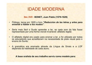 IDADE MODERNA
Séc XVII : BONET, Juan Pablo (1579-1629)
• Filólogo, lança em 1620 o livro “Reduccion de las letras y artes para
ensenãr a hablar a los mudos”.
• Seria mais fácil o Surdo aprender a ler, se cada som da fala fosse
representado por uma forma visível invariável: alfabeto digital.representado por uma forma visível invariável: alfabeto digital.
• O alfabeto digital era usado para ensinar a ler, e foi utilizado por todos
os educadores que acreditavam na necessidade de pista visual para o
ensino do Surdo.
• A gramática era ensinada através da Língua de Sinais e a LOF
dependia da habilidade de cada aluno.
A base oralista de seu trabalho serviu como modelo para:
 