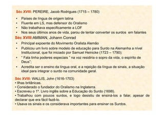 Séc XVIII: PEREIRE, Jacob Rodrigues (1715 – 1780)
• Países de língua de origem latina
• Fluente em LS, mas defensor do Oralismo
• Não trabalhava especificamente a LOF
• Nos seus últimos anos de vida, parou de tentar converter os surdos em falantes
Séc XVIII:AMMAN, Johann Conrad
• Principal expoente do Movimento Oralista Alemão
• Publicou um livro sobre modelo de educação para Surdo na Alemanha a nível
Institucional, que foi iniciado por Samuel Heinicke (1723 – 1790);
• “ Fala tinha poderes especiais ” na voz residiria o sopro da vida, o espírito de• “ Fala tinha poderes especiais ” na voz residiria o sopro da vida, o espírito de
Deus”;
• Acredita ser o ensino da língua oral, e a rejeição da língua de sinais, a situação
ideal para integrar o surdo na comunidade geral.
Séc XVIII: WALLIS, John (1616-1703)
• Ilhas britânicas.
• Considerado o fundador do Oralismo na Inglaterra.
• Escreveu o 1º. Livro inglês sobre a Educação do Surdo (1698).
• Trabalhou com poucos surdos, e logo desistiu de ensiná-los a falar, apesar de
declarar que era fácil fazê-lo.
• Usava os sinais e os considerava importantes para ensinar os Surdos.
 