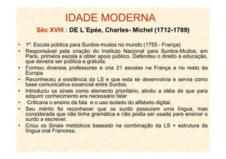 IDADE MODERNA
Séc XVIII : DE L´Epée, Charles- Michel (1712-1789)
• 1ª. Escola pública para Surdos-mudos no mundo (1755 - França)
• Responsável pela criação do Instituto Nacional para Surdos-Mudos, em
Paris. primeira escola a obter apoio público. Defendeu o direito à educação,
que deveria ser pública e gratuita.
• Formou diversos professores e cria 21 escolas na França e no resto da
Europa
• Reconheceu a existência da LS e que esta se desenvolvia e servia como• Reconheceu a existência da LS e que esta se desenvolvia e servia como
base comunicativa essencial entre Surdos.
• Introduziu os sinais como elemento prioritário, aboliu a idéia de que para
adquirir conhecimento era necessário falar
• Criticava o ensino da fala e o uso isolado do alfabeto digital.
• Seu mérito foi reconhecer que os surdo possuíam uma língua, mas
considerada que não tinha gramática e não podia ser usada para ensinar o
surdo a escrever.
• Criou os Sinais metódicos baseado na combinação da LS + estrutura da
língua oral Francesa.
 