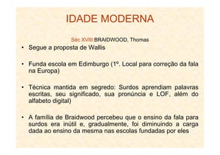 IDADE MODERNA
Séc XVIII:BRAIDWOOD, Thomas
• Segue a proposta de Wallis
• Funda escola em Edimburgo (1º. Local para correção da fala
na Europa)
• Técnica mantida em segredo: Surdos aprendiam palavras
escritas, seu significado, sua pronúncia e LOF, além do
alfabeto digital)
• A família de Braidwood percebeu que o ensino da fala para
surdos era inútil e, gradualmente, foi diminuindo a carga
dada ao ensino da mesma nas escolas fundadas por eles
 