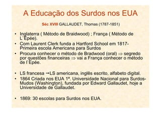 A Educação dos Surdos nos EUA
Séc XVIII GALLAUDET, Thomas (1787-1851)
• Inglaterra ( Método de Braidwood) ; França ( Método de
L`Epée).
• Com Laurent Clerk funda a Hartford School em 1817-
Primeira escola Americana para Surdos
• Procura conhecer o método de Bradwood (oral) ⇒ segredo
por questões financeiras ⇒ vai a França conhecer o métodopor questões financeiras ⇒ vai a França conhecer o método
de l`Epée.
• LS francesa LS americana, inglês escrito, alfabeto digital.
• 1864 Criada nos EUA 1ª. Universidade Nacional para Surdos-
Mudos (Washington), fundada por Edward Gallaudet, hoje a
Universidade de Gallaudet.
• 1869: 30 escolas para Surdos nos EUA.
 