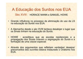 A Educação dos Surdos nos EUA
Séc XVIII : HORACE MANN e SAMUEL HOWE
• Grande influência no processo de eliminação do uso da LS
na educação do Surdo nos EUA.
• A Alemanha desde o séc XVIII tentava desalojar o lugar que• A Alemanha desde o séc XVIII tentava desalojar o lugar que
os Sinais tinham na educação do Surdo.
• HOWE : acreditava que as escolas residenciais e a
propagação dos Sinais criavam a segregação do Surdo e a
formação de uma classe especial.
• Através dos argumentos que refletiam verdades/ desejos/
preconceitos dos ouvintes estava instaurado o Oralismo nos
EUA.
 
