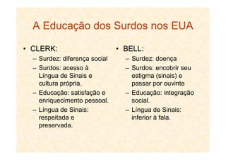 A Educação dos Surdos nos EUA
• CLERK:
– Surdez: diferença social
– Surdos: acesso à
Língua de Sinais e
cultura própria.
• BELL:
– Surdez: doença
– Surdos: encobrir seu
estigma (sinais) e
passar por ouvintecultura própria.
– Educação: satisfação e
enriquecimento pessoal.
– Língua de Sinais:
respeitada e
preservada.
passar por ouvinte
– Educação: integração
social.
– Língua de Sinais:
inferior à fala.
 