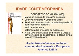 IDADE CONTEMPORÂNEA
CONGRESSO DE MILÃO (1880)
• Marco na história da educação do surdo.
• Objetivo: Oralismo X Língua de Sinais.
• Reafirmou a necessidade de substituição da LS
pela língua oral nacional:
culto a palavra oral;culto a palavra oral;
retomada dos princípios de Aristóteles.
• A fala viva era privilégio do homem, o único e
correto veiculo do pensamento, a dádiva divina
e a expressão da alma.
As decisões influenciaram todo o
mundo principalmente a Europa e a
América Latina
 