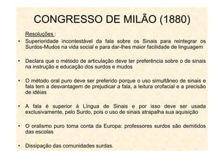 Resoluções :
• Superioridade incontestável da fala sobre os Sinais para reintegrar os
Surdos-Mudos na vida social e para dar-lhes maior facilidade de linguagem
• Declara que o método de articulação deve ter preferência sobre o de sinais
na instrução e educação dos surdos e mudos
• O método oral puro deve ser preferido porque o uso simultâneo de sinais e
CONGRESSO DE MILÃO (1880)
• O método oral puro deve ser preferido porque o uso simultâneo de sinais e
fala tem a desvantagem de prejudicar a fala, a leitura orofacial e a precisão
de idéias
• A fala é superior à Língua de Sinais e por isso deve ser usada
exclusivamente, pelo Surdo, pois o uso de sinais atrapalha sua aquisição
• O oralismo puro toma conta da Europa: professores surdos são demitidos
das escolas
• Dissipação das comunidades surdas.
 