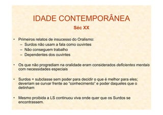 IDADE CONTEMPORÂNEA
Séc XX
Primeiros relatos de insucesso do Oralismo:
– Surdos não usam a fala como ouvintes
– Não conseguem trabalho
– Dependentes dos ouvintes
Os que não progrediam na oralidade eram considerados deficientes mentais
com necessidades especiais
Surdos = subclasse sem poder para decidir o que é melhor para eles;
deveriam se curvar frente ao “conhecimento” e poder daqueles que o
detinham
Mesmo proibida a LSLS continuou vivaviva onde quer que os Surdos se
encontrassem.
 