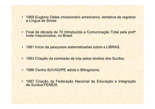 • 1969 Eugênio Oates (missionário americano) -tentativa de registrar
a Língua de Sinais
• Final de década de 70 Introduzida a Comunicação Total pela profa
Ivete Vasconcelos, no Brasil
• 1981 Início da pesquisas sistematizadas sobre a LIBRAS.
• 1983 Criação da comissão de luta pelos direitos dos Surdos.
• 1986 Centro SUVAG/PE adota o Bilingüismo.
• 1987 Criação da Federação Nacional de Educação e Integração
de Surdos-FENEIS
 