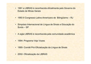 • 1991 a LIBRAS é reconhecida oficialmente pelo Governo do
Estado de Minas Gerais
• 1993 II Congresso Latino-Americano de Bilingüismo – RJ
• Simpósio Internacional de Língua de Sinais e Educação do
Surdo – SP
• A sigla LIBRAS é reconhecida pela comunidade acadêmica
• 1994- Programa Vejo Vozes
• 1995- Comitê Pró-Oficialização da Língua de Sinais
• 2002- Oficialização da LIBRAS
 