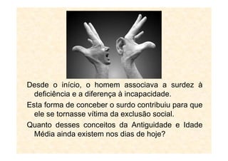 Desde o início, o homem associava a surdez à
deficiência e a diferença à incapacidade.
Esta forma de conceber o surdo contribuiu para que
ele se tornasse vítima da exclusão social.
Quanto desses conceitos da Antiguidade e Idade
Média ainda existem nos dias de hoje?
 