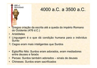 • Gregos criação da escrita até a queda do império Romano
do Ocidente (476 d.C.)
• Aristóteles
4000 a.C. a 3500 a.C.
• Aristóteles
Linguagem é o que dá condição humana para o indivíduo
Surdo
Cegos eram mais inteligentes que Surdos
• Egito/Rio Nilo: Surdos eram adorados, eram mediadores
entre deuses e faraós
• Persas: Surdos também adorados – sinais de deuses
• Chineses: Surdos eram sacrificados
 