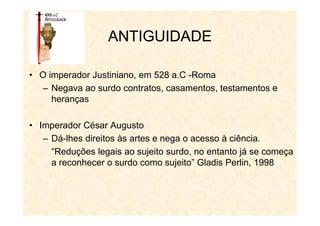 ANTIGUIDADE
• O imperador Justiniano, em 528 a.C -Roma
– Negava ao surdo contratos, casamentos, testamentos e
heranças
• Imperador César Augusto
– Dá-lhes direitos às artes e nega o acesso à ciência.
“Reduções legais ao sujeito surdo, no entanto já se começa
a reconhecer o surdo como sujeito” Gladis Perlin, 1998
 