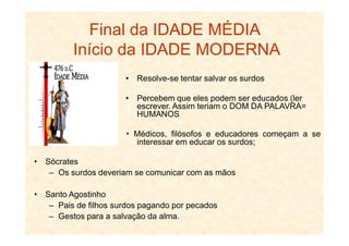 • Resolve-se tentar salvar os surdos
• Percebem que eles podem ser educados (ler
escrever. Assim teriam o DOM DA PALAVRA=
HUMANOS
Final da IDADE MÉDIA
Início da IDADE MODERNA
Médicos, filósofos e educadores começam a se
interessar em educar os surdos;
• Sócrates
– Os surdos deveriam se comunicar com as mãos
• Santo Agostinho
– Pais de filhos surdos pagando por pecados
– Gestos para a salvação da alma.
 