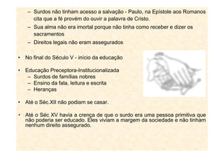 – Surdos não tinham acesso a salvação - Paulo, na Epístole aos Romanos
cita que a fé provém do ouvir a palavra de Cristo.
– Sua alma não era imortal porque não tinha como receber e dizer os
sacramentos
– Direitos legais não eram assegurados
• No final do Século V - início da educação
• Educação Preceptora-Institucionalizada
– Surdos de famílias nobres– Surdos de famílias nobres
– Ensino da fala, leitura e escrita
– Heranças
• Até o Séc.XII não podiam se casar.
Até o Séc XV havia a crença de que o surdo era uma pessoa primitiva que
não poderia ser educado. Eles viviam a margem da sociedade e não tinham
nenhum direito assegurado.
 