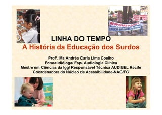 LINHA DO TEMPO
A História da Educação dos Surdos
Profª. Ms Andréa Carla Lima CoelhoProfª. Ms Andréa Carla Lima Coelho
Fonoaudióloga/ Esp. Audiologia Clínica
Mestre em Ciências da lgg/ Responsável Técnica AUDIBEL Recife
Coordenadora do Núcleo de Acessibilidade-NAG/FG
 