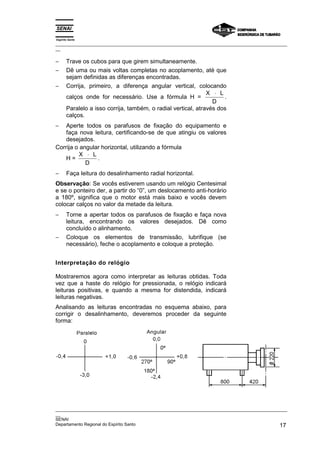 Espírito Santo
_________________________________________________________________________________________________
__


−      Trave os cubos para que girem simultaneamente.
−      Dê uma ou mais voltas completas no acoplamento, até que
       sejam definidas as diferenças encontradas.
−      Corrija, primeiro, a diferença angular vertical, colocando
                                                               X ⋅ L
       calços onde for necessário. Use a fórmula H =                 .
                                                                 D
       Paralelo a isso corrija, também, o radial vertical, através dos
       calços.
−   Aperte todos os parafusos de fixação do equipamento e
    faça nova leitura, certificando-se de que atingiu os valores
    desejados.
Corrija o angular horizontal, utilizando a fórmula
          X ⋅ L
    H=          .
            D
−      Faça leitura do desalinhamento radial horizontal.
Observação: Se vocês estiverem usando um relógio Centesimal
e se o ponteiro der, a partir do “0”, um deslocamento anti-horário
a 180º, significa que o motor está mais baixo e vocês devem
colocar calços no valor da metade da leitura.
−      Torne a apertar todos os parafusos de fixação e faça nova
       leitura, encontrando os valores desejados. Dê como
       concluído o alinhamento.
−      Coloque os elementos de transmissão, lubrifique (se
       necessário), feche o acoplamento e coloque a proteção.


Interpretação do relógio

Mostraremos agora como interpretar as leituras obtidas. Toda
vez que a haste do relógio for pressionada, o relógio indicará
leituras positivas, e quando a mesma for distendida, indicará
leituras negativas.
Analisando as leituras encontradas no esquema abaixo, para
corrigir o desalinhamento, deveremos proceder da seguinte
forma:




_________________________________________________________________________________________________
__
SENAI
Departamento Regional do Espírito Santo                                                       17
 