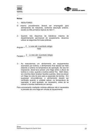 Espírito Santo
_________________________________________________________________________________________________
__

Notas

1-       REDUTORES
O       mesmo procedimento deverá ser empregado para
        alinhamento de redutores, conforme descrição anterior,
        exceto os três primeiros tópicos do item 7.


2-       Quando não dispomos da tolerância máxima de
         desalinhamento permissível do acoplamento, devemos
         utilizar as seguintes fórmulas práticas:


                 2 ⋅ Lc eixo até à ponta do relógio
Angular =
                               1000


                 2 ⋅ Lc eixo até à ponta do relógio
Paralelo =
                                2000


3-       Ao executarmos um alinhamento em equipamentos
         acionados por turbina, o alinhamento final deverá ser feito
         estando a turbina na temperatura de operação. Se isso for
         impossível, dever-se-á prever uma folga entre a altura da
         turbina e o eixo, quando a turbina estiver fria. Além disso,
         se a bomba deve recalcar líquidos quentes, deve-se prever
         um folga na cota do eixo para a expansão da bomba. Em
         quaisquer circunstâncias, o alinhamento deverá ser
         verificado quando a unidade estiver na temperatura de
         operação, e será ajustado, se necessário, antes de se
         colocar a bomba realmente em serviço.
Para acionamento mediante motores elétricos não é necessária
     a previsão de uma folga em virtude do aquecimento.




_________________________________________________________________________________________________
__
SENAI
Departamento Regional do Espírito Santo                                                       21
 