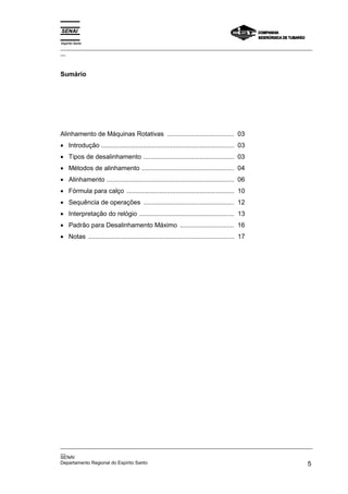 Espírito Santo
_________________________________________________________________________________________________
__



Sumário




Alinhamento de Máquinas Rotativas ..................................... 03
• Introdução ......................................................................... 03
• Tipos de desalinhamento .................................................. 03
• Métodos de alinhamento ................................................... 04
• Alinhamento ...................................................................... 06
• Fórmula para calço ........................................................... 10
• Sequência de operações .................................................. 12
• Interpretação do relógio .................................................... 13
• Padrão para Desalinhamento Máximo .............................. 16
• Notas ................................................................................ 17




_________________________________________________________________________________________________
__
SENAI
Departamento Regional do Espírito Santo                                                        5
 
