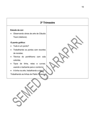 3º Trimestre
Estudo da cor:
• Observando obras de arte de Cláudio
Tozzi (releitura).
O ponto gráfico:
• Tudo é um ponto?
• Trabalhando os pontos com recortes
de revistas;
• Técnica do pontilhismo com cola
colorida;
• Tipos de linha, retas e curvas,
usando o barbante para o contorno;
• A linha na arte, trabalhando a régua
Trabalhando as linhas de Pablo Picasso.
16
 