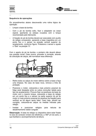 Espírito Santo
_________________________________________________________________________________________________
__
_________________________________________________________________________________________________
__
CST
16 Companhia Siderúrgica de Tubarão
Sequência de operações
Os procedimentos abaixo descreverão uma rotina lógica de
operação.
− Limpar a base da bomba.
− Com o pé da bomba solto, fixar o adaptador ao corpo
espiral, apertando os estojos cruzados com o torque
recomendado pelo fabricante.
− A fixação do pé da bomba deverá ser executada com auxílio
do relógio comparador, apoiando a base magnética em um
ponto fixo e o sensor na posição vertical superior do
acoplamento, conforme figura. Pressione o sensor e ajuste
o “Dial” na posição “0”.
Com o aperto do pé da bomba, o ponteiro não deverá alterar
sua posição inicial. Caso ocorra, proceder à correção, através
da colocação de calços, até normalizar essa diferença.
− Retire todos os calços do motor elétrico sobre a base e faça
uma limpeza. No caso de base nova, remova a tinta de
proteção.
− Posicione o motor, colocando-o mais próximo possível da
folga axial desejada entre os cubos (consultar tabela para
tipo de acoplamento). Procure fixar os parafusos da base do
motor com o mesmo torque, colocando a base do relógio
em um ponto fixo e o sensor na parte superior do pé do
motor (o mais próximo possível do parafuso de fixação) para
verificar se há algum apoio falso. Caso haja, deverá ser
corrigido, colocando-se calços na medida indicada pelo
relógio.
− Instalar e posicionar relógios para leituras de
desalinhamento radial e angular.
Observação: A base do relógio ou dispositivo deve estar fixada
no eixo do condutor (motor) de referência, a 180º um do outro, o
que facilitará o acompanhamento da leitura.
 