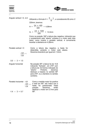 Espírito Santo
_________________________________________________________________________________________________
__
_________________________________________________________________________________________________
__
CST
18 Companhia Siderúrgica de Tubarão
Angular vertical = 0; -2,4
Utilizando a fórmula H =
X L
D
⋅
, e considerando D como ∅
220mm, teremos:
H =
2 4 420
220
, x
= 4,58mm
H1 =
2 4 1220
220
, x
= 13,3mm
Como na posição 180º a leitura deu negativa, indicando que
o acoplamento está “aberto” embaixo e o motor está mais
baixo, como mostra o paralelo vertical, é conveniente
levantar a dianteira em 4,58mm.
Paralelo vertical = 0
−
−
3 0
3 0
,
,
( + )
-3,0 ÷ 2 = 1,5
Como a leitura deu negativo, a haste foi
distendida, portanto o motor está abaixo.
Devemos levantá-lo por igual em 1,5mm.
Angular horizontal Na posição 90º a leitura foi de +0,8
indicando “fechado”, em 270º com
a leitura de -0,6 temos indicação de
“aberto”. Portanto, devemos
deslocar a traseira no sentido 90º
para 270º, ou a dianteira no sentido
contrário.
Paralelo horizontal: +10
,
−
+
0 4
14
,
,
( + )
-1,4 ÷ 2 = 0,7
Como a medida maior foi positiva
e está em 90º, isto indica que a
haste foi pressionada nesta
posição. Devemos então
deslocar o motor em 0,7mm para
90º.
 