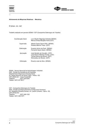 Espírito Santo
_________________________________________________________________________________________________
__
_________________________________________________________________________________________________
__
CST
4 Companhia Siderúrgica de Tubarão
Alinhamento de Máquinas Rotativas - Mecânica
© SENAI - ES, 1997
Trabalho realizado em parceria SENAI / CST (Companhia Siderúrgica de Tubarão)
Coordenação Geral
Supervisão
Elaboração
Aprovação
Editoração
Luís Cláudio Magnago Andrade (SENAI)
Marcos Drews Morgado Horta (CST)
Alberto Farias Gavini Filho (SENAI)
Rosalvo Marcos Trazzi (CST)
Evandro Armini de Pauli (SENAI)
Fernando Saulo Uliana (SENAI)
José Geraldo de Carvalho (CST)
José Ramon Martinez Pontes (CST)
Tarcilio Deorce da Rocha (CST)
Wenceslau de Oliveira (CST)
Ricardo José da Silva (SENAI)
SENAI - Serviço Nacional de Aprendizagem Industrial
DAE - Divisão de Assistência às Empresas
Departamento Regional do Espírito Santo
Av. Nossa Senhora da Penha, 2053 - Vitória - ES.
CEP 29045-401 - Caixa Postal 683
Telefone: (027) 325-0255
Telefax: (027) 227-9017
CST - Companhia Siderúrgica de Tubarão
AHD - Divisão de Desenvolvimento de Recursos Humanos
AV. Brigadeiro Eduardo Gomes, s/n, Jardim Limoeiro - Serra - ES.
CEP 29160-972
Telefone: (027) 348-1322
Telefax: (027) 348-1077
 