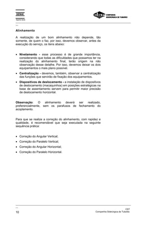 Espírito Santo
_________________________________________________________________________________________________
__
_________________________________________________________________________________________________
__
CST
10 Companhia Siderúrgica de Tubarão
Alinhamento
A realização de um bom alinhamento não depende, tão
somente, de quem o faz, por isso, devemos observar, antes da
execução do serviço, os itens abaixo:
• Nivelamento - esse processo é de grande importância,
considerando que todas as dificuldades que possamos ter na
realização do alinhamento final, terão origem na não
observação desse detalhe. Por isso, devemos deixar os dois
equipamentos o mais plano possível.
• Centralização - devemos, também, observar a centralização
das funções que servirão de fixação dos equipamentos.
• Dispositivos de deslocamento - a instalação de dispositivos
de deslocamento (macaquinhos) em posições estratégicas na
base de assentamento servem para permitir maior precisão
de deslocamento horizontal.
Observação: O alinhamento deverá ser realizado,
preferencialmente, sem os parafusos de fechamento do
acoplamento.
Para que se realize a correção do alinhamento, com rapidez e
qualidade, é recomendável que seja executada na seguinte
sequência prática:
• Correção do Angular Vertical;
• Correção do Paralelo Vertical;
• Correção do Angular Horizontal;
• Correção do Paralelo Horizontal.
 