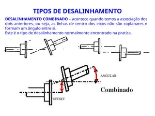 DESALINHAMENTO COMBINADO – acontece quando temos a associação dos
dois anteriores, ou seja, as linhas de centro dos eixos não são coplanares e
formam um ângulo entre si.
Este é o tipo de desalinhamento normalmente encontrado na pratica.
TIPOS DE DESALINHAMENTO
 