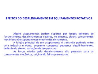 Alguns acoplamentos podem suportar por longos períodos de
funcionamento desalinhamentos severos, no entanto, alguns componentes
mecânicos não suportam esse mesmo desalinhamento.
A função principal de um acoplamento é transmitir potência entre
uma máquina e outra, enquanto compensa pequenos desalinhamentos,
deflexão do eixo ou variações de temperatura.
As forças criadas pelo desalinhamento são passadas para os
componentes mecânicos, originando falhas prematuras.
EFEITOS DO DESALINHAMENTO EM EQUIPAMENTOS ROTATIVOS
 