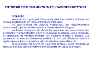 VIBRAÇÃO
Alem de ser o principal efeito, a vibração é o primeiro sintoma que
indica a existência de um mau alinhamento entre eixos.
As características da vibração ocasionadas por desalinhamento
dependem do tipo de desalinhamento e de sua extensão ou grau.
As forças resultantes do desalinhamento em um acoplamento são
geralmente “compartilhadas” entre as máquinas acopladas. Como resultado,
as amplitudes de vibração medidas nas unidades motora e movidas vão
apresentar um nível razoavelmente próximo. É claro que diferentes massas e
rigidez vão resultar em amplitudes de vibração levemente diferentes.
O desalinhamento ocorre em uma certa direção e, como resultado, as
forças radiais não serão uniformemente aplicadas em todas as direções.
EFEITOS DO DESALINHAMENTO EM EQUIPAMENTOS ROTATIVOS
 