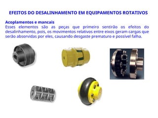 Acoplamentos e mancais
Esses elementos são as peças que primeiro sentirão os efeitos do
desalinhamento, pois, os movimentos relativos entre eixos geram cargas que
serão absorvidas por eles, causando desgaste prematuro e possível falha.
EFEITOS DO DESALINHAMENTO EM EQUIPAMENTOS ROTATIVOS
 