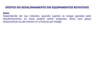 Eixos
Dependendo de sua robustez, quando sujeitos as cargas geradas pelo
desalinhamento, os eixos podem sofrer empenos, atrito com peças
estacionárias ou até mesmo vir a fraturar por fadiga
EFEITOS DO DESALINHAMENTO EM EQUIPAMENTOS ROTATIVOS
 